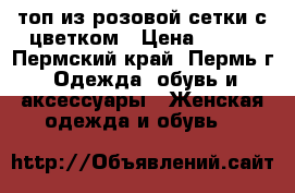 топ из розовой сетки с цветком › Цена ­ 500 - Пермский край, Пермь г. Одежда, обувь и аксессуары » Женская одежда и обувь   